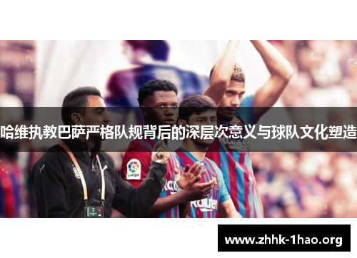哈维执教巴萨严格队规背后的深层次意义与球队文化塑造