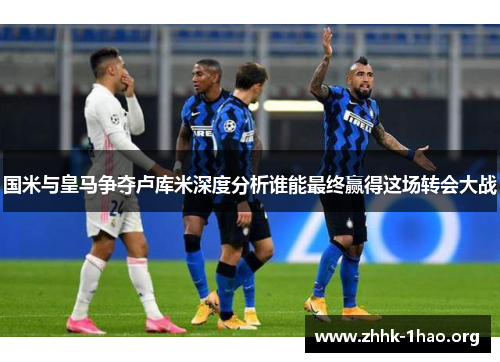 国米与皇马争夺卢库米深度分析谁能最终赢得这场转会大战