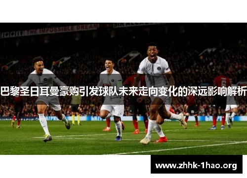 巴黎圣日耳曼豪购引发球队未来走向变化的深远影响解析