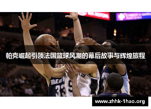 帕克崛起引领法国篮球风潮的幕后故事与辉煌旅程